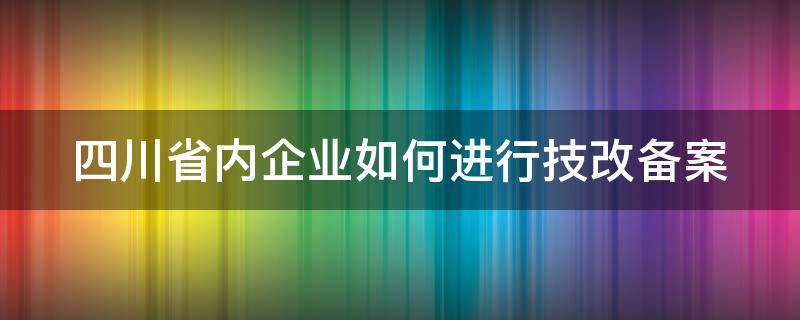 四川省内企业如何进行技改备案（四川省内企业如何进行技改备案申报）