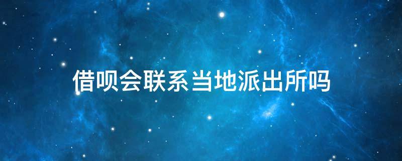 借呗会联系当地派出所吗 借呗会给家里打电话吗