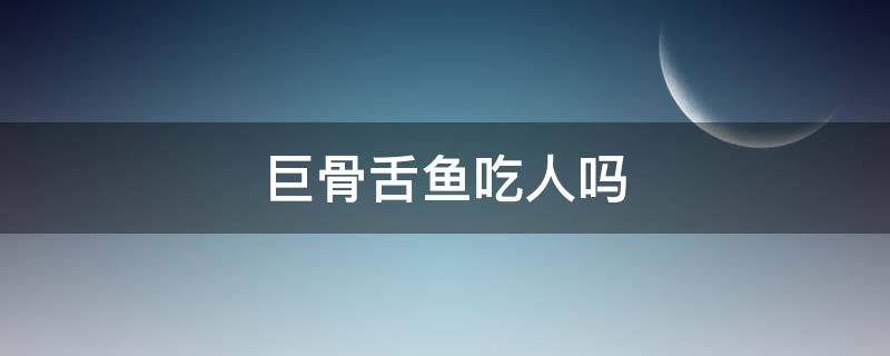 巨骨舌鱼吃人吗（巨骨舌鱼吃人吗图文）