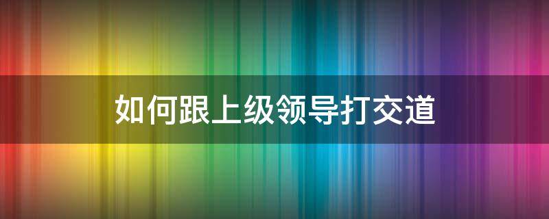 如何跟上级领导打交道 怎么跟上司打交道