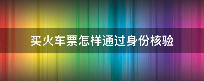 买火车票怎样通过身份核验（买火车票怎么进行身份验证）