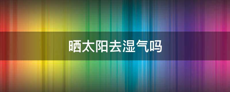 晒太阳去湿气吗（晒太阳去湿气吗怎么晒）