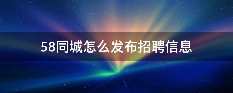 58同城怎么发布招聘信息 58同城怎么发布招聘信息手机版