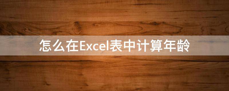 怎么在Excel表中计算年龄（用excel表格计算年龄）