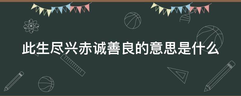 此生尽兴赤诚善良的意思是什么 此生尽兴赤诚善良的意思是什么解释