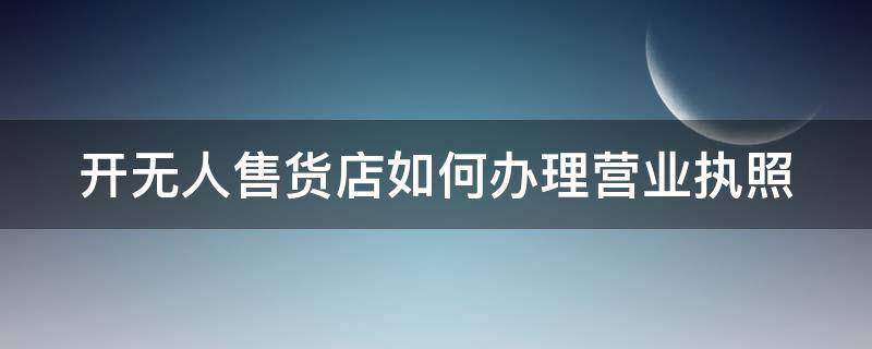 开无人售货店如何办理营业执照（开无人售货店如何办理营业执照呢）