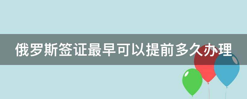 俄罗斯签证最早可以提前多久办理（俄罗斯签证最快几天出签）