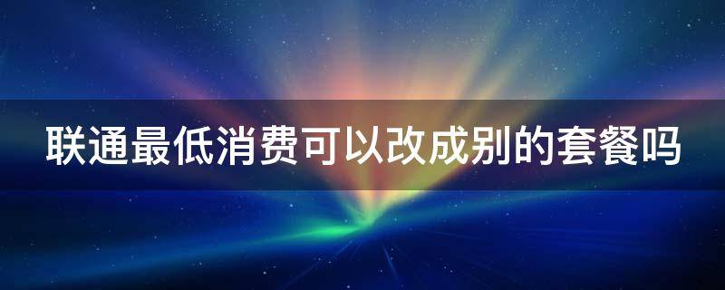 联通最低消费可以改成别的套餐吗 联通最低消费可以改成别的套餐吗