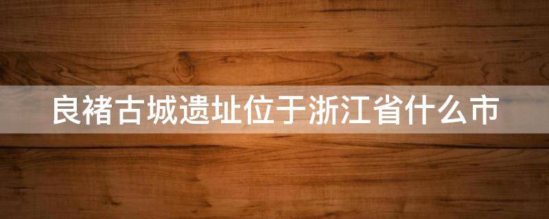 良褚古城遗址位于浙江省什么市（良褚古城遗址是第几个）