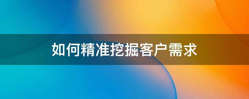 如何精准挖掘客户需求（如何挖掘客户真正的需求）