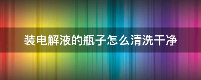 装电解液的瓶子怎么清洗干净（装电解液的瓶子怎么清洗干净视频）