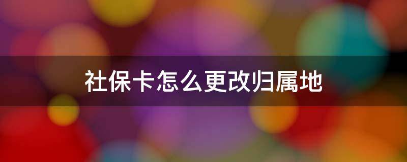 社保卡怎么更改归属地 社保卡怎么更改归属地信息