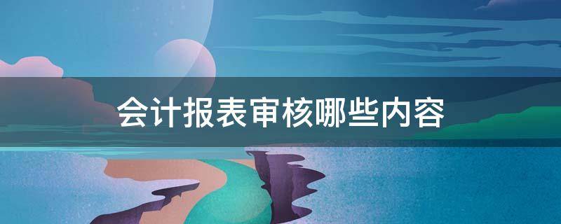 会计报表审核哪些内容 会计报表审核哪些内容需要审核