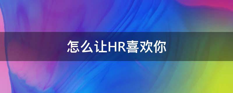 怎么让HR喜欢你 怎么让hr觉得你很想入职