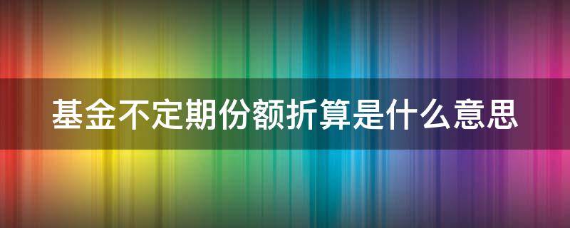 基金不定期份额折算是什么意思 基金不定期折算是好还是坏