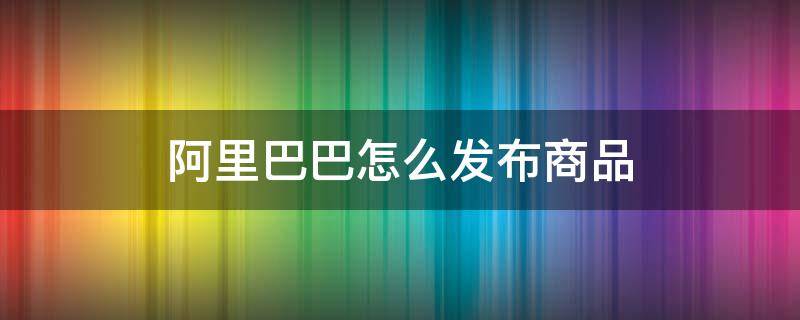 阿里巴巴怎么发布商品 阿里巴巴怎么发布信息平台