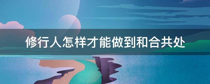 修行人怎样才能做到和合共处 修行人怎么才能和神灵沟通