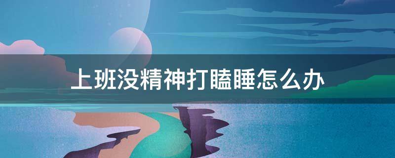 上班没精神打瞌睡怎么办 上班没精神怎么办?