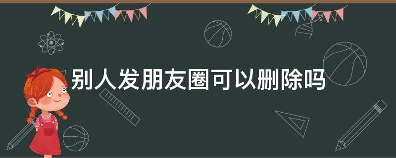 别人发朋友圈可以删除吗（别人发朋友圈能删除吗）