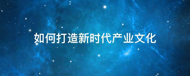 如何打造新时代产业文化 如何打造现代产业体系