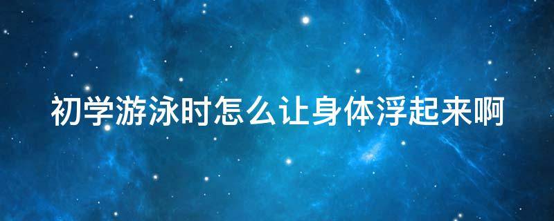 初学游泳时怎么让身体浮起来啊 初学者学游泳怎么让自己浮在水上