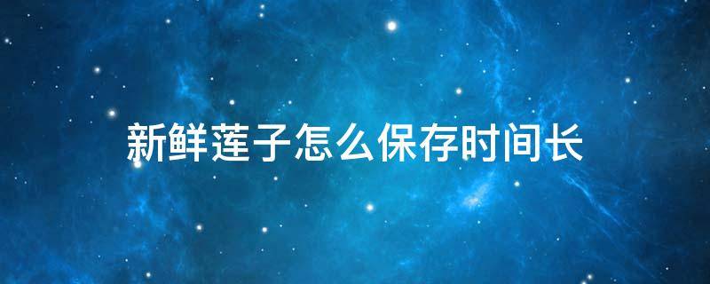 新鲜莲子怎么保存时间长（新鲜莲子怎样储存放时间长）