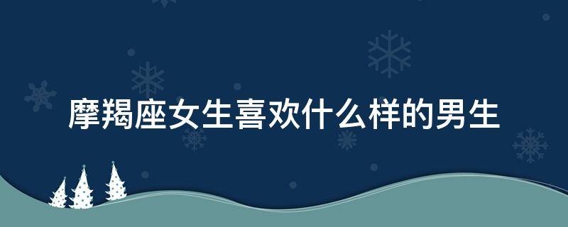 摩羯座女生喜欢什么样的男生 摩羯座女生喜欢什么样的男生?