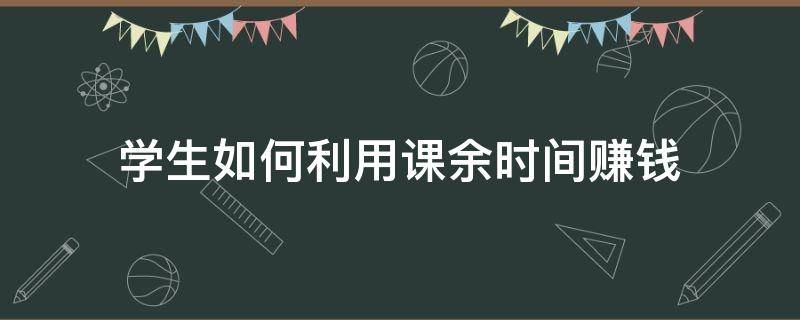 学生如何利用课余时间赚钱（学生党怎样利用课余时间赚钱）