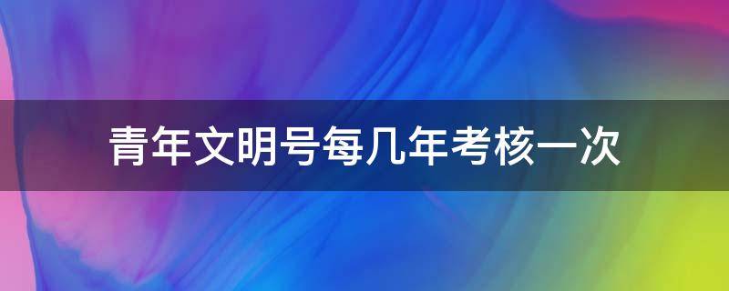 青年文明号每几年考核一次 青年文明号实行什么考核