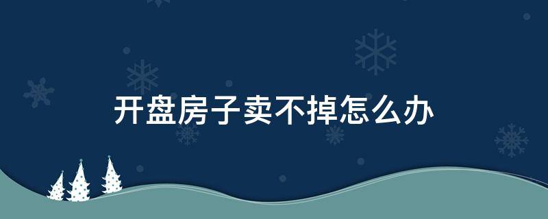 开盘房子卖不掉怎么办（开盘后没卖出的房子如何处理）