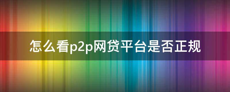 怎么看p2p网贷平台是否正规 如何查看p2p公司是否正规