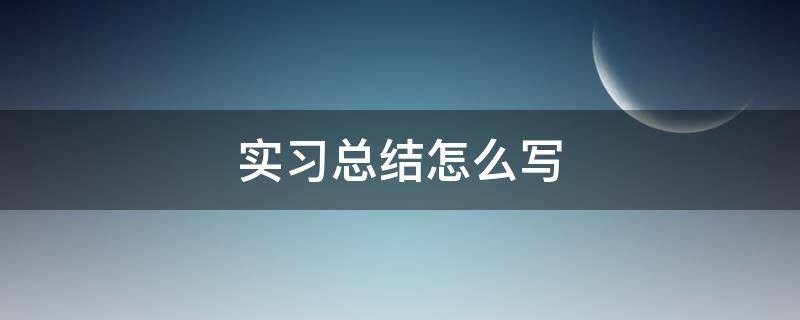 实习总结怎么写（实践总结报告怎么写）