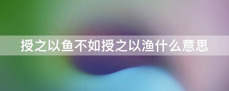 授之以鱼不如授之以渔什么意思（授之以鱼不如授之以渔什么意思解释）