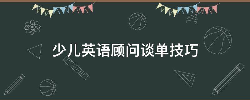 少儿英语顾问谈单技巧 幼少儿英语课程顾问谈单话术