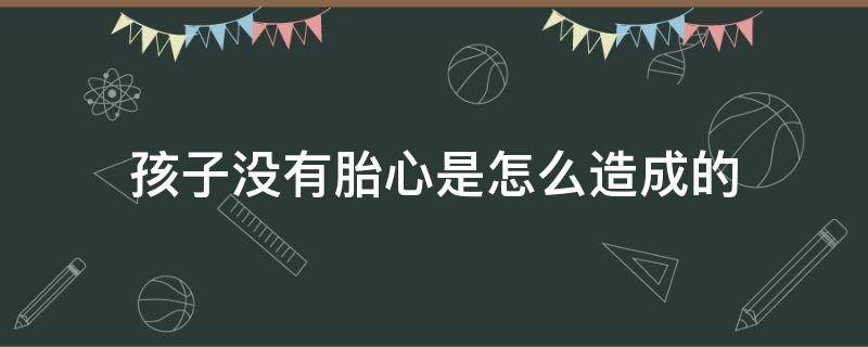 孩子没有胎心是怎么造成的（孩子没有胎心是怎么造成的呢）