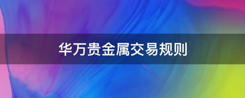 华万贵金属交易规则（华万贵金属交易规则是什么）