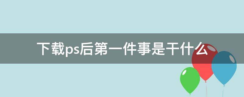 下载ps后第一件事是干什么 下载完ps后第一步要做什么