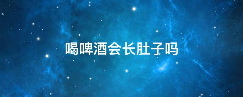 喝啤酒会长肚子吗 喝啤酒会长肚子吗?