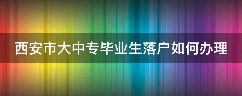 西安市大中专毕业生落户如何办理 全国大中专院校毕业生落户西安办理指南