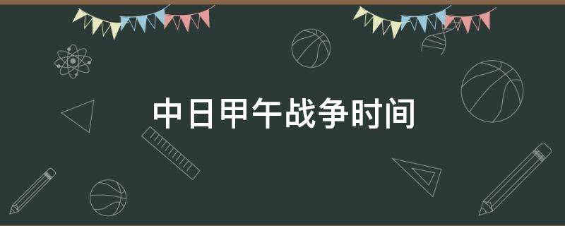 中日甲午战争时间 中日甲午战争时间地点起因经过结果