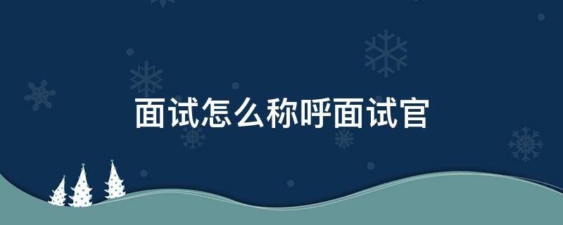 面试怎么称呼面试官 面试官希望被反问什么