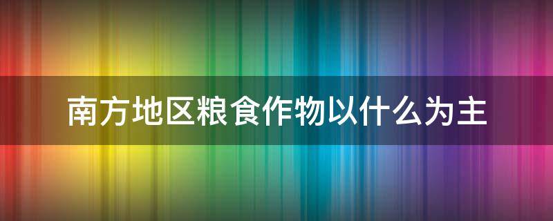 南方地区粮食作物以什么为主 南方地区主要粮食作物及分布规律