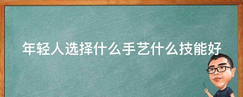 年轻人选择什么手艺什么技能好 年轻人学个什么手艺好找工作