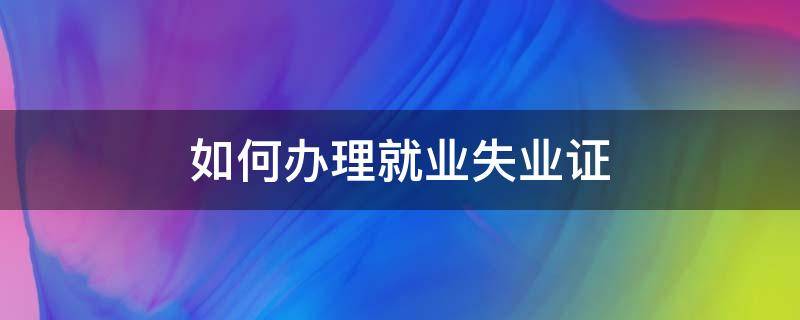 如何办理就业失业证（怎么办就业失业证）