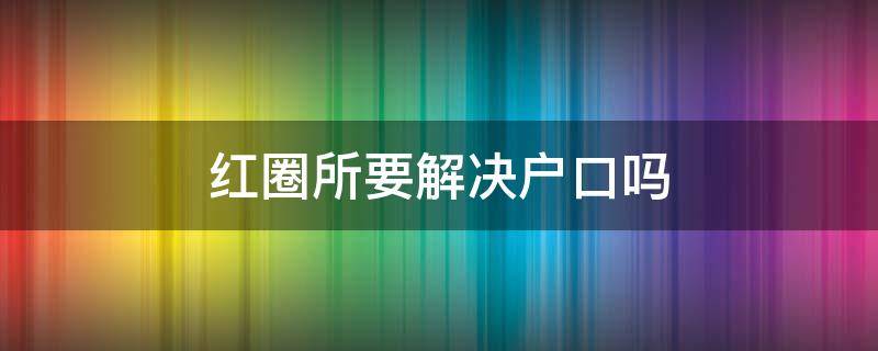 红圈所要解决户口吗（红圈所是指）