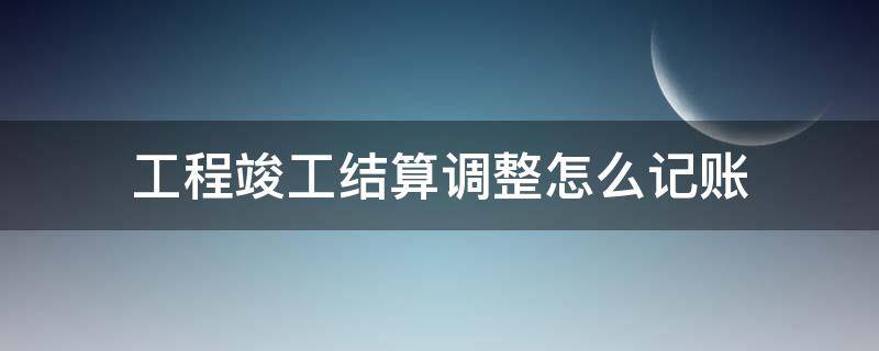 工程竣工结算调整怎么记账 工程竣工结算怎么做账