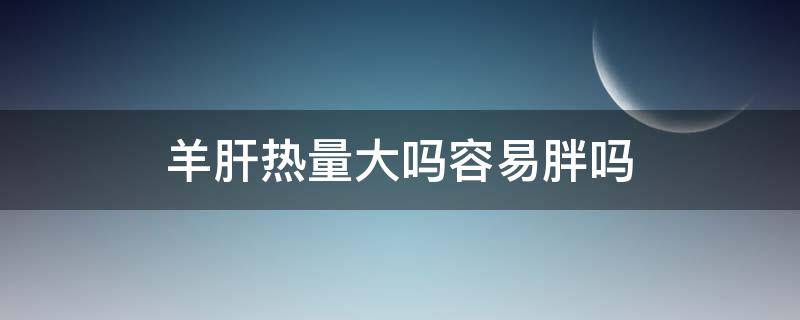 羊肝热量大吗容易胖吗（羊肝热量大吗容易胖吗能吃吗）