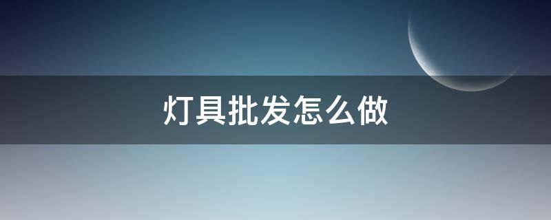 灯具批发怎么做 灯具批发怎么跑业务