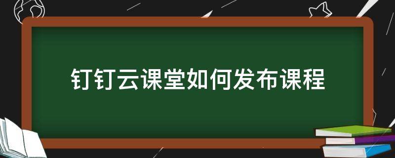 钉钉云课堂如何发布课程（钉钉云课堂如何发布课程资源）