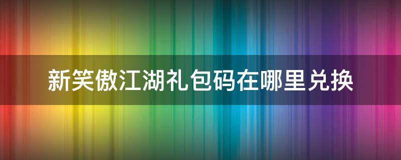 新笑傲江湖礼包码在哪里兑换 新笑傲江湖通用礼包码2020